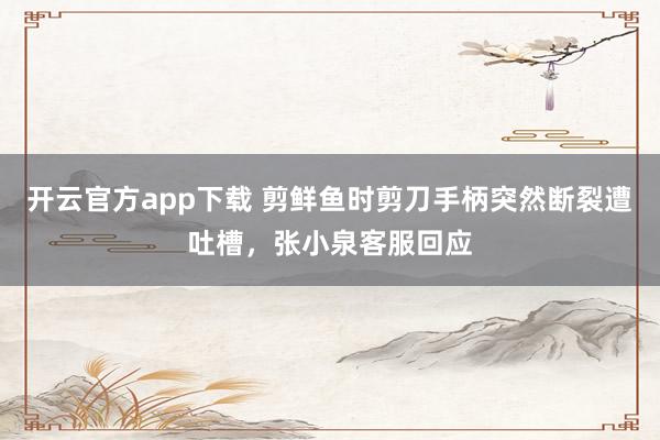 开云官方app下载 剪鲜鱼时剪刀手柄突然断裂遭吐槽,张小泉客服回应