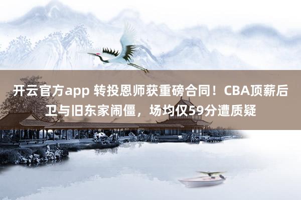 开云官方app 转投恩师获重磅合同!CBA顶薪后卫与旧东家闹僵,场均仅59分遭质疑