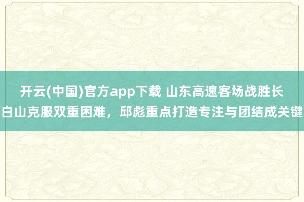 开云(中国)官方app下载 山东高速客场战胜长白山克服双重困难,邱彪重点打造专注与团结成关键