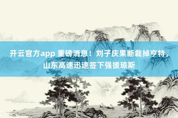 开云官方app 重磅消息！刘子庆果断裁掉亨特，山东高速迅速签下强援琼斯
