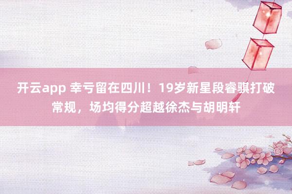 开云app 幸亏留在四川！19岁新星段睿骐打破常规，场均得分超越徐杰与胡明轩