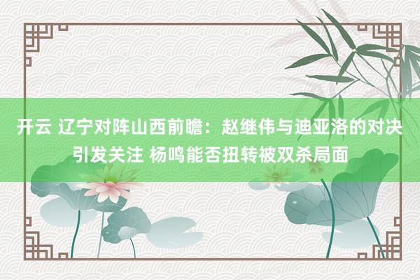开云 辽宁对阵山西前瞻:赵继伟与迪亚洛的对决引发关注 杨鸣能否扭转被双杀局面