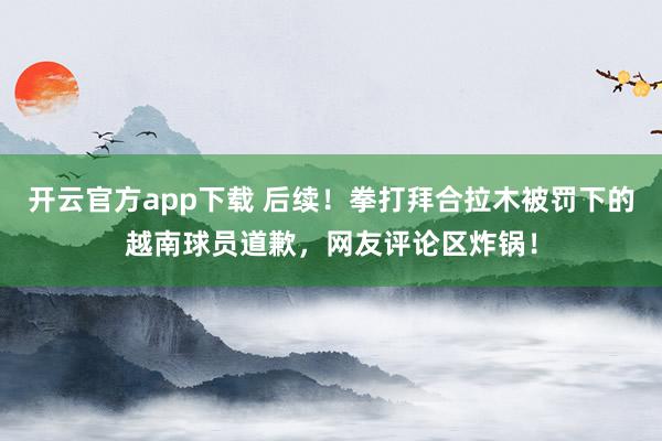 开云官方app下载 后续！拳打拜合拉木被罚下的越南球员道歉，网友评论区炸锅！