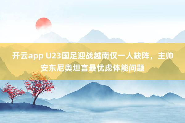 开云app U23国足迎战越南仅一人缺阵，主帅安东尼奥坦言最忧虑体能问题
