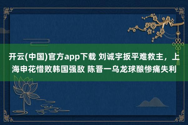 开云(中国)官方app下载 刘诚宇扳平难救主,上海申花惜败韩国强敌 陈晋一乌龙球酿惨痛失利