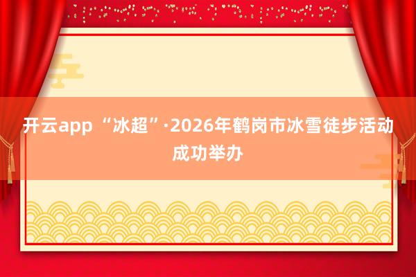 开云app “冰超”·2026年鹤岗市冰雪徒步活动成功举办