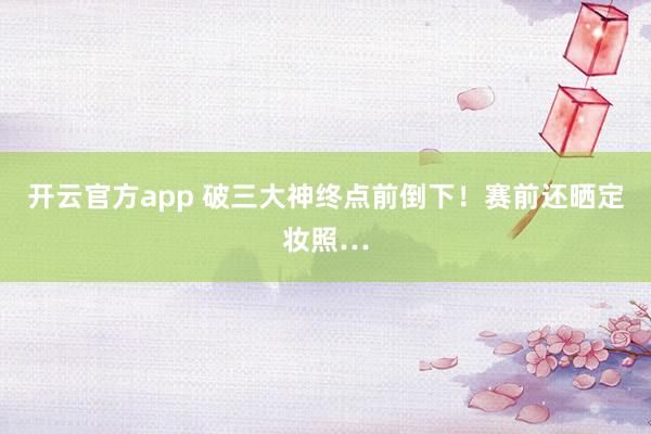 开云官方app 破三大神终点前倒下！赛前还晒定妆照…