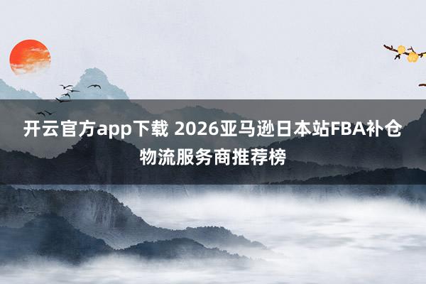 开云官方app下载 2026亚马逊日本站FBA补仓物流服务商推荐榜