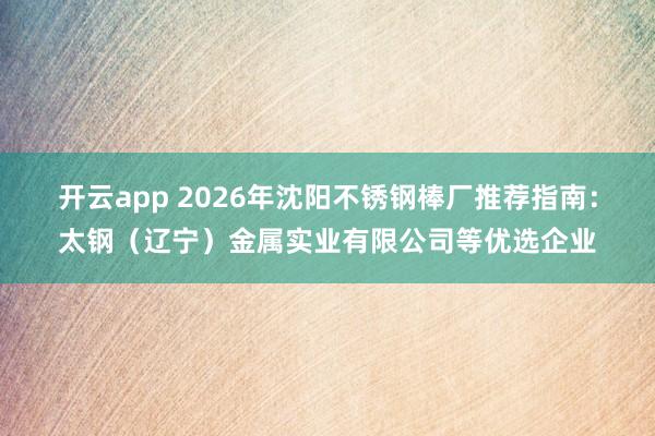 开云app 2026年沈阳不锈钢棒厂推荐指南:太钢(辽宁)金属实业有限公司等优选企业