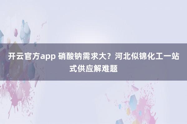 开云官方app 硝酸钠需求大？河北似锦化工一站式供应解难题