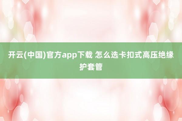 开云(中国)官方app下载 怎么选卡扣式高压绝缘护套管