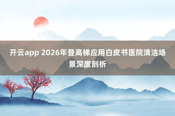 开云app 2026年登高梯应用白皮书医院清洁场景深度剖析