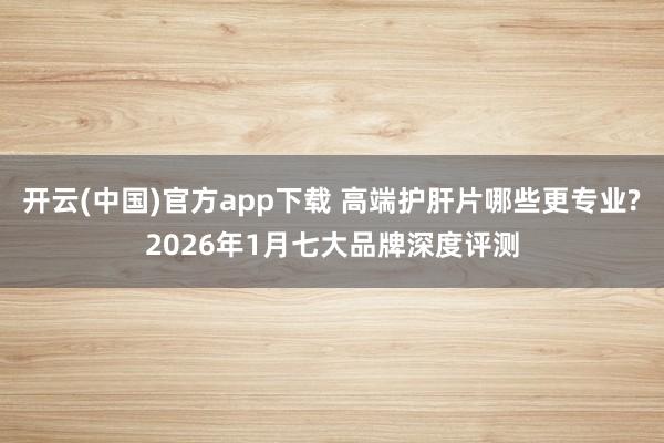 开云(中国)官方app下载 高端护肝片哪些更专业?2026年1月七大品牌深度评测