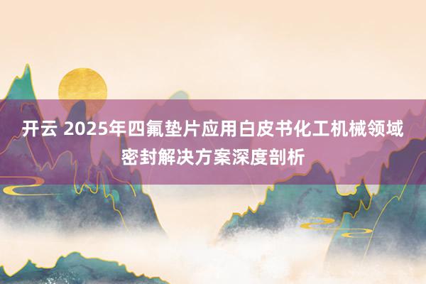 开云 2025年四氟垫片应用白皮书化工机械领域密封解决方案深度剖析