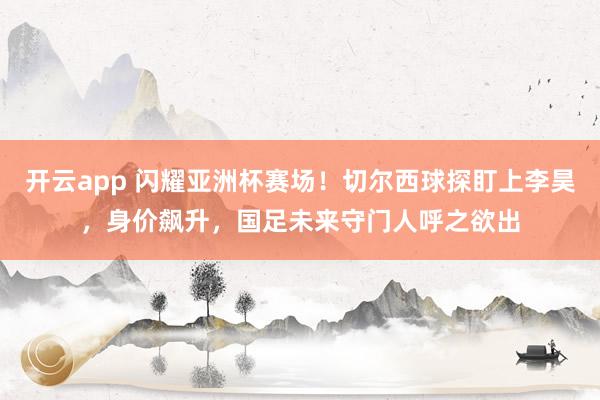 开云app 闪耀亚洲杯赛场!切尔西球探盯上李昊,身价飙升,国足未来守门人呼之欲出