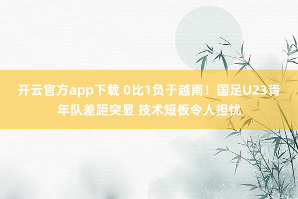 开云官方app下载 0比1负于越南！国足U23青年队差距突显 技术短板令人担忧