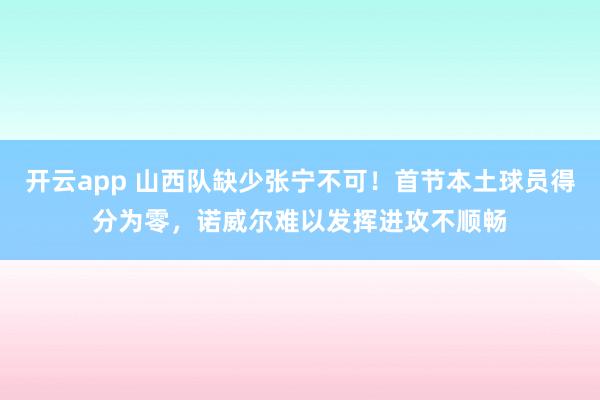 开云app 山西队缺少张宁不可!首节本土球员得分为零,诺威尔难以发挥进攻不顺畅