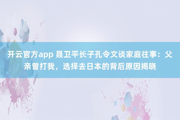 开云官方app 聂卫平长子孔令文谈家庭往事：父亲曾打我，选择去日本的背后原因揭晓