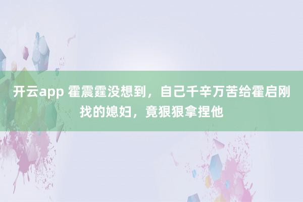 开云app 霍震霆没想到,自己千辛万苦给霍启刚找的媳妇,竟狠狠拿捏他