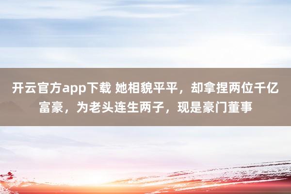 开云官方app下载 她相貌平平,却拿捏两位千亿富豪,为老头连生两子,现是豪门董事