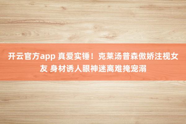 开云官方app 真爱实锤！克莱汤普森傲娇注视女友 身材诱人眼神迷离难掩宠溺