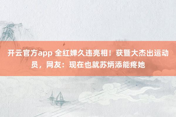开云官方app 全红婵久违亮相！获暨大杰出运动员，网友：现在也就苏炳添能疼她