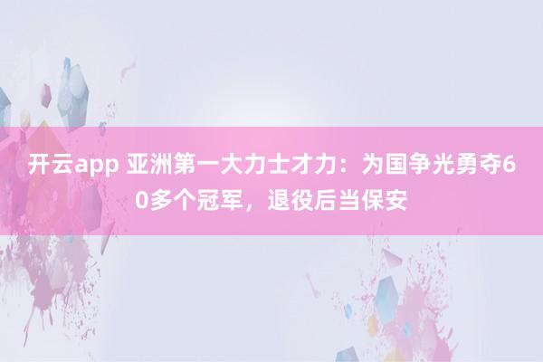 开云app 亚洲第一大力士才力：为国争光勇夺60多个冠军，退役后当保安