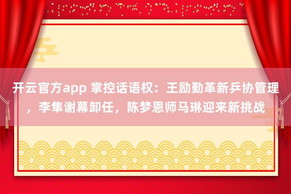 开云官方app 掌控话语权:王励勤革新乒协管理,李隼谢幕卸任,陈梦恩师马琳迎来新挑战