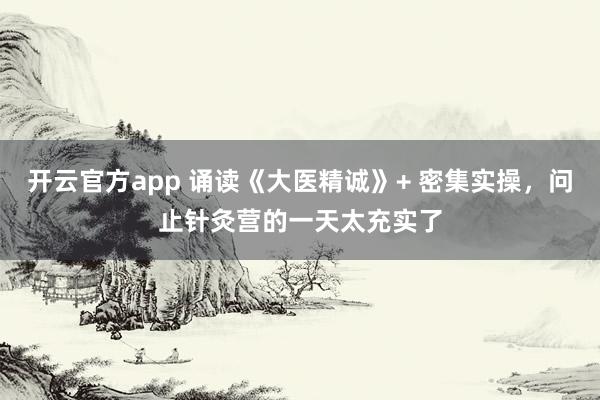 开云官方app 诵读《大医精诚》+ 密集实操，问止针灸营的一天太充实了