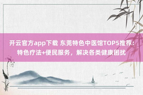 开云官方app下载 东莞特色中医馆TOP5推荐：特色疗法+便民服务，解决各类健康困扰