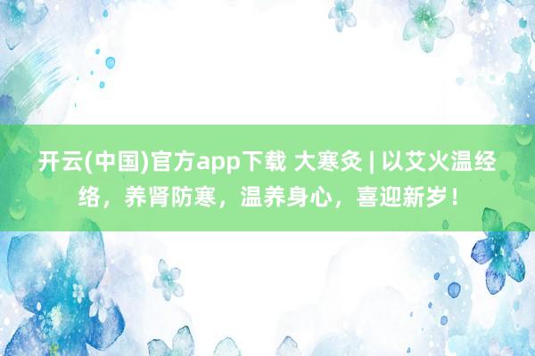开云(中国)官方app下载 大寒灸 | 以艾火温经络，养肾防寒，温养身心，喜迎新岁！