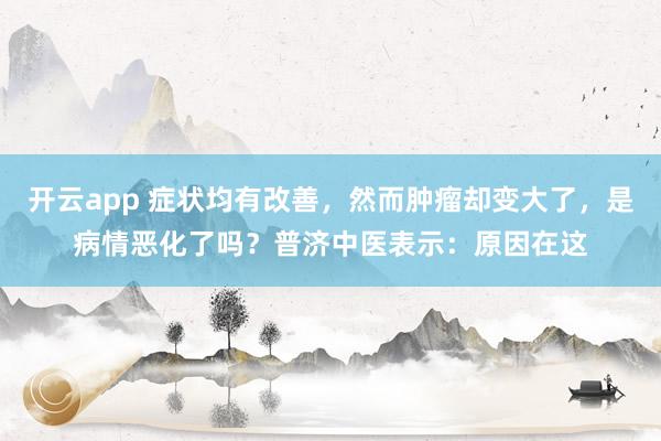 开云app 症状均有改善,然而肿瘤却变大了,是病情恶化了吗?普济中医表示:原因在这