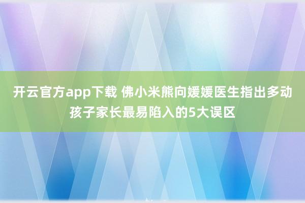 开云官方app下载 佛小米熊向媛媛医生指出多动孩子家长最易陷入的5大误区