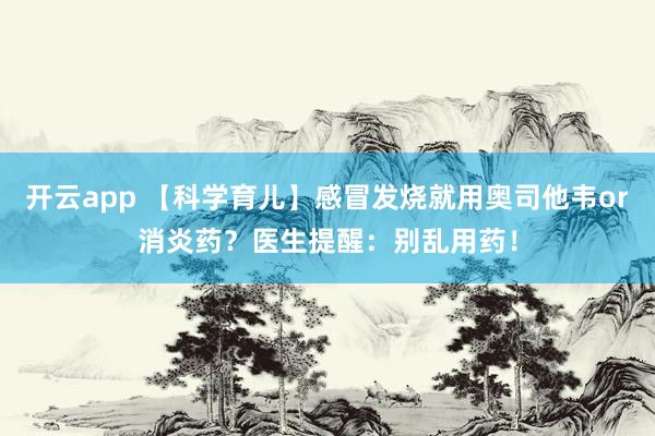 开云app 【科学育儿】感冒发烧就用奥司他韦or消炎药?医生提醒:别乱用药!