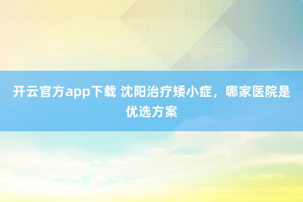 开云官方app下载 沈阳治疗矮小症,哪家医院是优选方案
