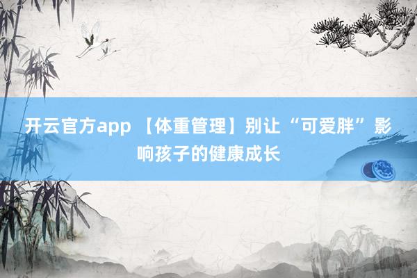 开云官方app 【体重管理】别让 “可爱胖” 影响孩子的健康成长