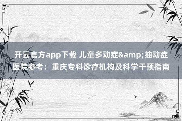 开云官方app下载 儿童多动症&抽动症医院参考:重庆专科诊疗机构及科学干预指南