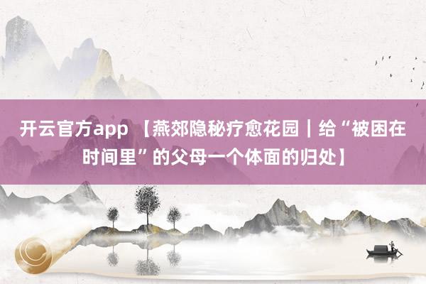 开云官方app 【燕郊隐秘疗愈花园|给“被困在时间里”的父母一个体面的归处】