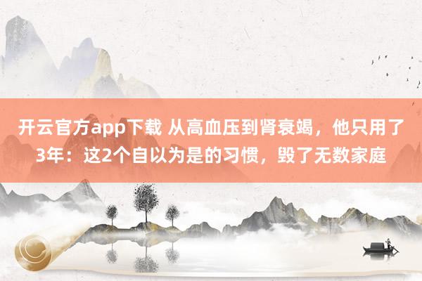 开云官方app下载 从高血压到肾衰竭,他只用了3年:这2个自以为是的习惯,毁了无数家庭