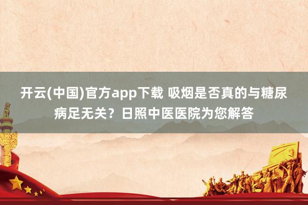 开云(中国)官方app下载 吸烟是否真的与糖尿病足无关?日照中医医院为您解答