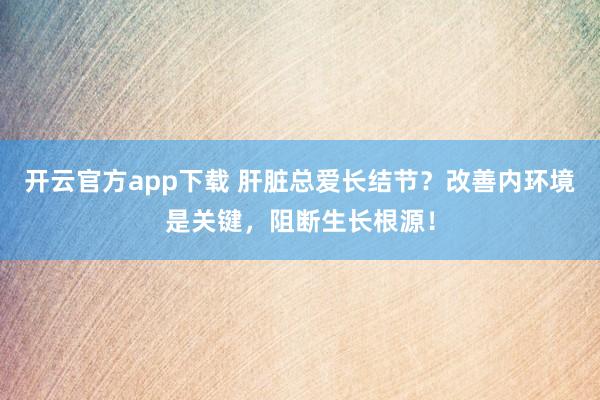 开云官方app下载 肝脏总爱长结节？改善内环境是关键，阻断生长根源！