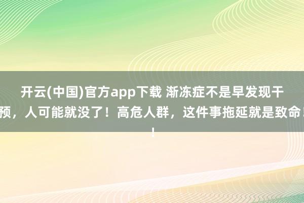 开云(中国)官方app下载 渐冻症不是早发现干预,人可能就没了!高危人群,这件事拖延就是致命!