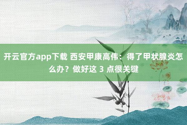 开云官方app下载 西安甲康高伟:得了甲状腺炎怎么办?做好这 3 点很关键