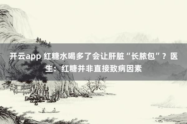 开云app 红糖水喝多了会让肝脏“长脓包”?医生:红糖并非直接致病因素
