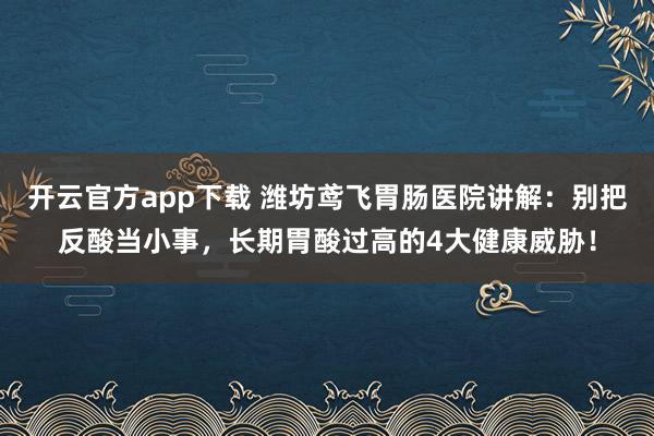 开云官方app下载 潍坊鸢飞胃肠医院讲解：别把反酸当小事，长期胃酸过高的4大健康威胁！
