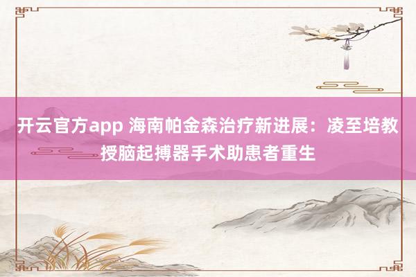 开云官方app 海南帕金森治疗新进展：凌至培教授脑起搏器手术助患者重生