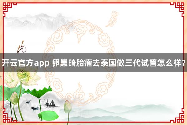 开云官方app 卵巢畸胎瘤去泰国做三代试管怎么样?