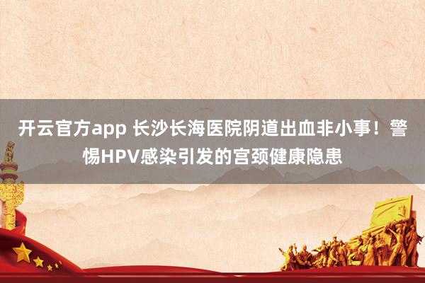开云官方app 长沙长海医院阴道出血非小事!警惕HPV感染引发的宫颈健康隐患