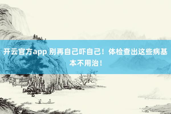 开云官方app 别再自己吓自己!体检查出这些病基本不用治!