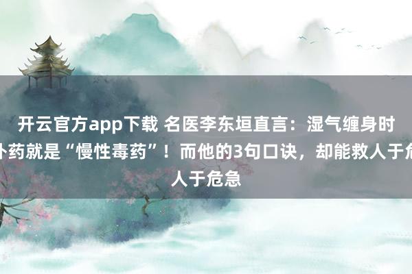 开云官方app下载 名医李东垣直言：湿气缠身时，补药就是“慢性毒药”！而他的3句口诀，却能救人于危急